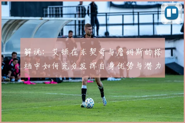 解说：艾顿在东契奇与詹姆斯的搭档中如何充分发挥自身优势与潜力